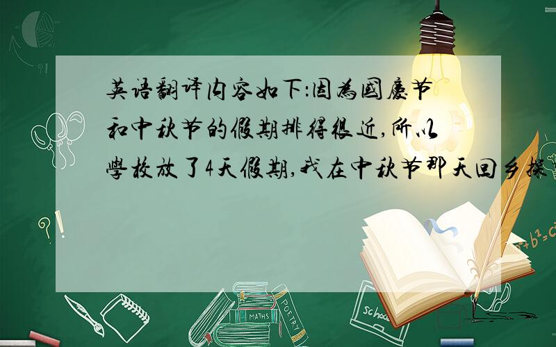 英语翻译内容如下：因为国庆节和中秋节的假期排得很近,所以学校放了4天假期,我在中秋节那天回乡探望亲戚.当天夜晚我们去烧烤和吃月饼,然後去了沙滩玩烟花和放孔明灯,吃著月饼一路玩