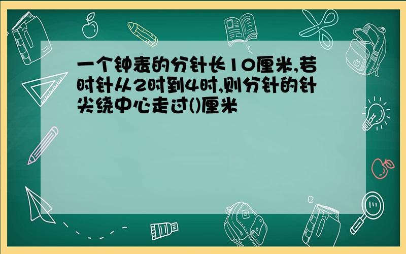 一个钟表的分针长10厘米,若时针从2时到4时,则分针的针尖绕中心走过()厘米