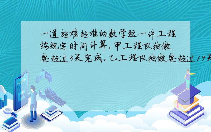 一道超难超难的数学题一件工程按规定时间计算,甲工程队独做要超过3天完成,乙工程队独做要超过19天完成,如果两队先合做5天后剩下的由甲队单独做,恰好可在规定的时间里完成,那么如果从