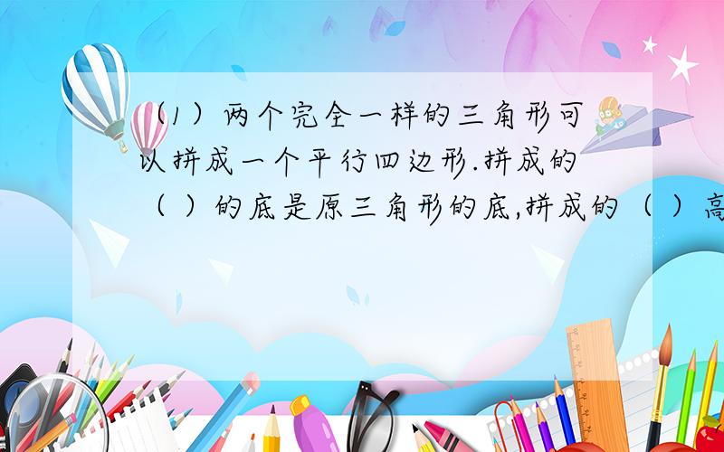 （1）两个完全一样的三角形可以拼成一个平行四边形.拼成的（ ）的底是原三角形的底,拼成的（ ）高是原三角形的（ ）.所以,三角形的面积=（ ）÷（ ）,用字母表示是S=（ ）.（2）在一个长