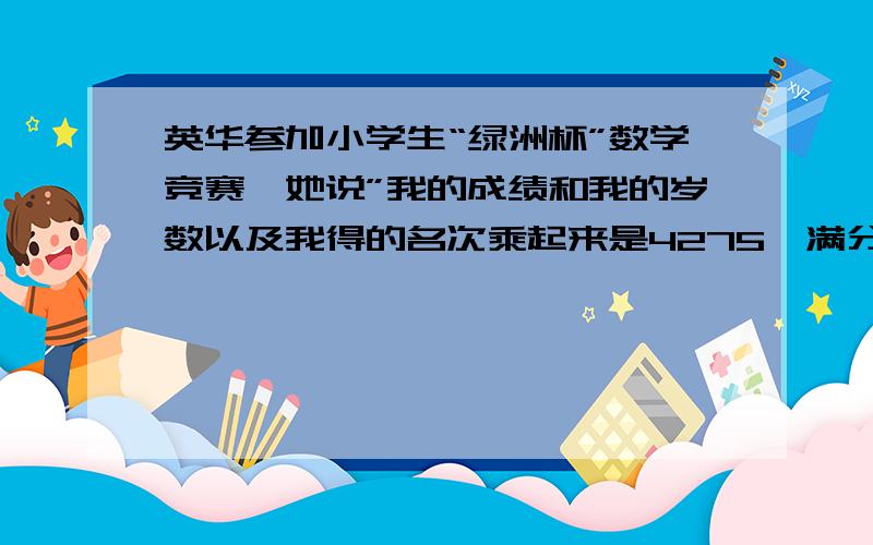 英华参加小学生“绿洲杯”数学竞赛,她说”我的成绩和我的岁数以及我得的名次乘起来是4275,满分是100分.