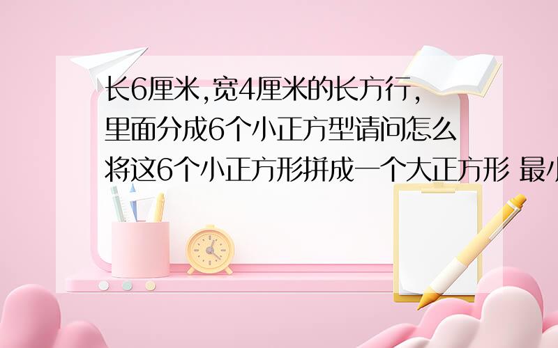 长6厘米,宽4厘米的长方行,里面分成6个小正方型请问怎么将这6个小正方形拼成一个大正方形 最小的边是多少