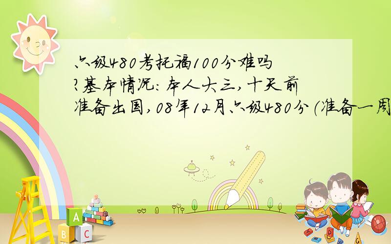 六级480考托福100分难吗?基本情况：本人大三,十天前准备出国,08年12月六级480分（准备一周）词汇掌握不多（从没认真记过单词）,听力从初中到大学在班里数前三水平（六级听力190+）,口语没