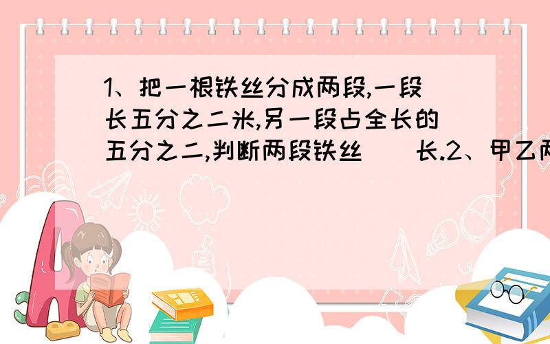 1、把一根铁丝分成两段,一段长五分之二米,另一段占全长的五分之二,判断两段铁丝（）长.2、甲乙两车从A、B两地相对开出,3小时后,甲行了全程的四分之三,乙行了全程的五分之三,判断（）离