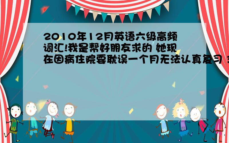 2010年12月英语六级高频词汇!我是帮好朋友求的 她现在因病住院要耽误一个月无法认真复习 求各位好心的同学给我一份认可度高一些的高频词汇吧… 不要错字连篇的那种哦~请发我邮箱kimshow@