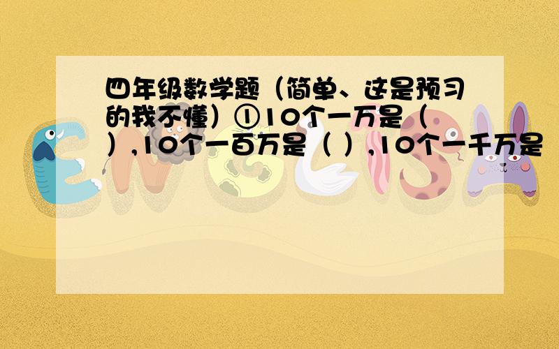 四年级数学题（简单、这是预习的我不懂）①10个一万是（ ）,10个一百万是（ ）,10个一千万是（ ）.每相邻两个计数单位之的进率都是（ ）.②按照我国的计数习惯,（ ）位一级,分为（ ）级