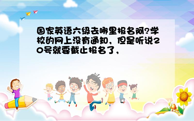 国家英语六级去哪里报名阿?学校的网上没有通知，但是听说20号就要截止报名了，