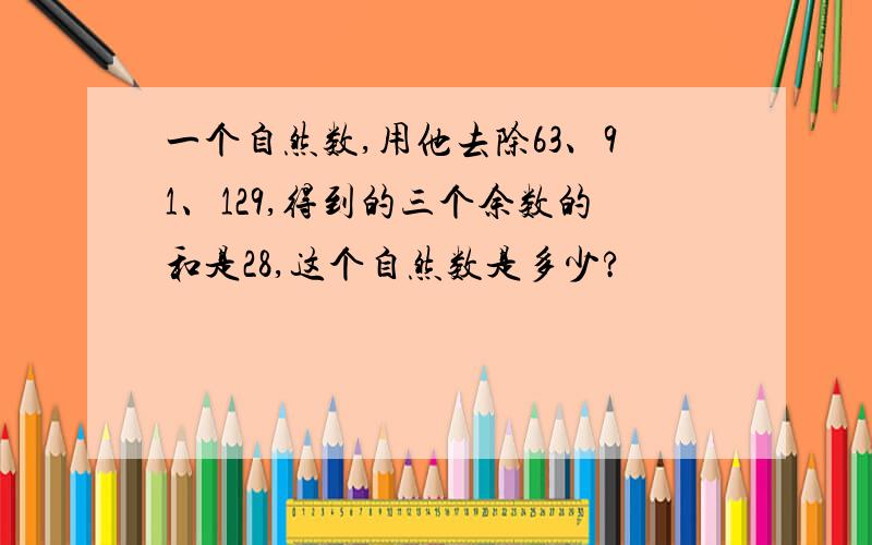 一个自然数,用他去除63、91、129,得到的三个余数的和是28,这个自然数是多少?