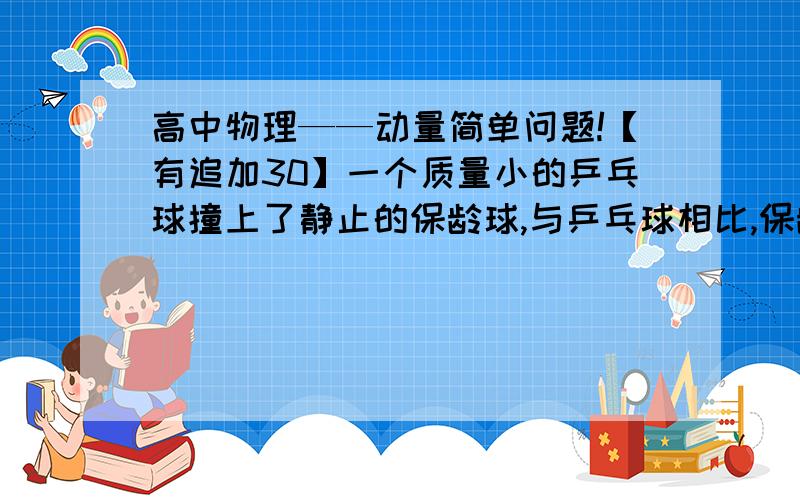 高中物理——动量简单问题!【有追加30】一个质量小的乒乓球撞上了静止的保龄球,与乒乓球相比,保龄球的动量减小、动能增大.请问这个结论的原因,谢谢!（请写清）对不起说错了，正确结