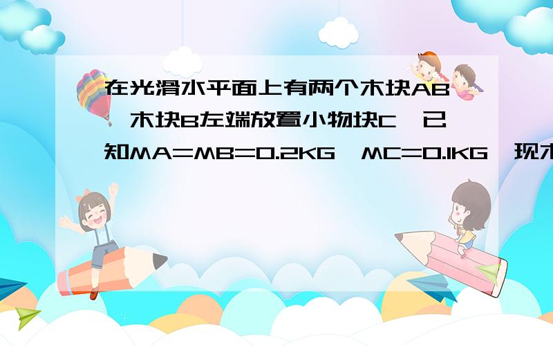 在光滑水平面上有两个木块AB,木块B左端放置小物块C,已知MA=MB=0.2KG,MC=0.1KG,现木块A以初速V=2M/S沿水平方向向右滑动,木块A与B相碰后具有共同速度（但不粘连）,C与A,B间均有摩擦,求：（1）木块A