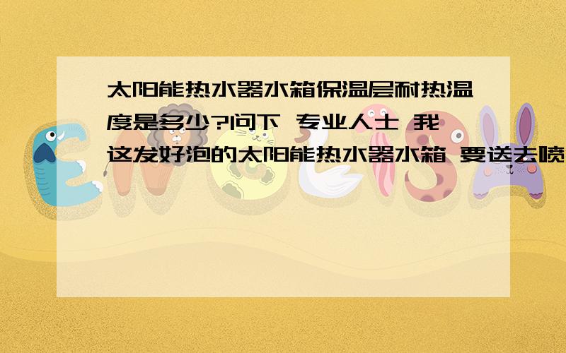 太阳能热水器水箱保温层耐热温度是多少?问下 专业人士 我这发好泡的太阳能热水器水箱 要送去喷漆!要进过 200度高温的烤箱 2-3分钟!