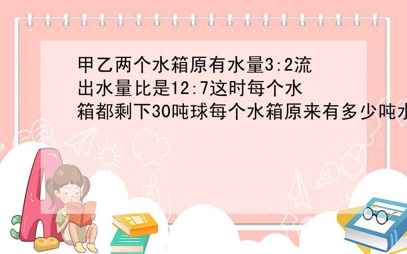 甲乙两个水箱原有水量3:2流出水量比是12:7这时每个水箱都剩下30吨球每个水箱原来有多少吨水?