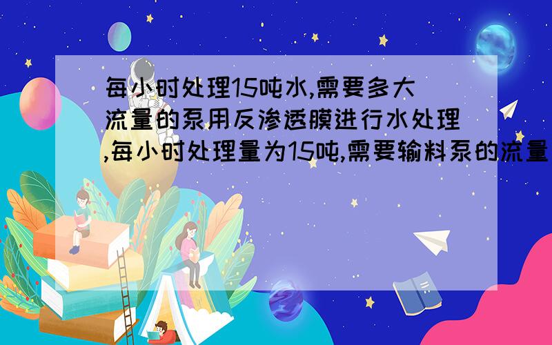 每小时处理15吨水,需要多大流量的泵用反渗透膜进行水处理,每小时处理量为15吨,需要输料泵的流量为多大?lichenyao1986能不能告诉我这个泵的大体价位?不需要很确切,有数量级就行,比如几百或