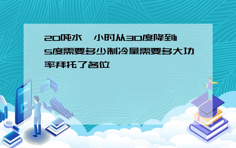 20吨水一小时从30度降到15度需要多少制冷量需要多大功率拜托了各位