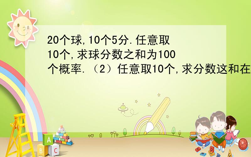 20个球,10个5分.任意取10个,求球分数之和为100个概率.（2）任意取10个,求分数这和在65之上的概率.（用排列组合解,列出式子）