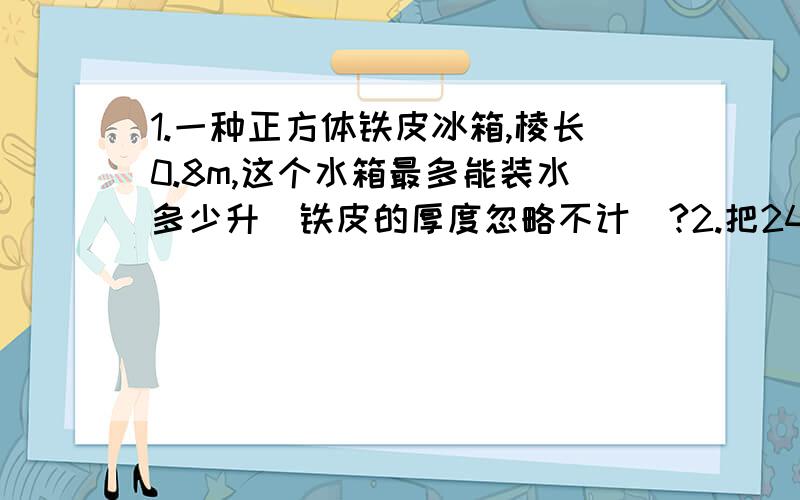 1.一种正方体铁皮冰箱,棱长0.8m,这个水箱最多能装水多少升（铁皮的厚度忽略不计）?2.把24升（L）的水倒入一个长40cm,宽25cm的长方形水缸中,水深多少厘米?3.一个长方体水桶的容积是3升,量得