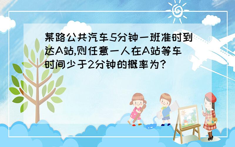 某路公共汽车5分钟一班准时到达A站,则任意一人在A站等车时间少于2分钟的概率为?