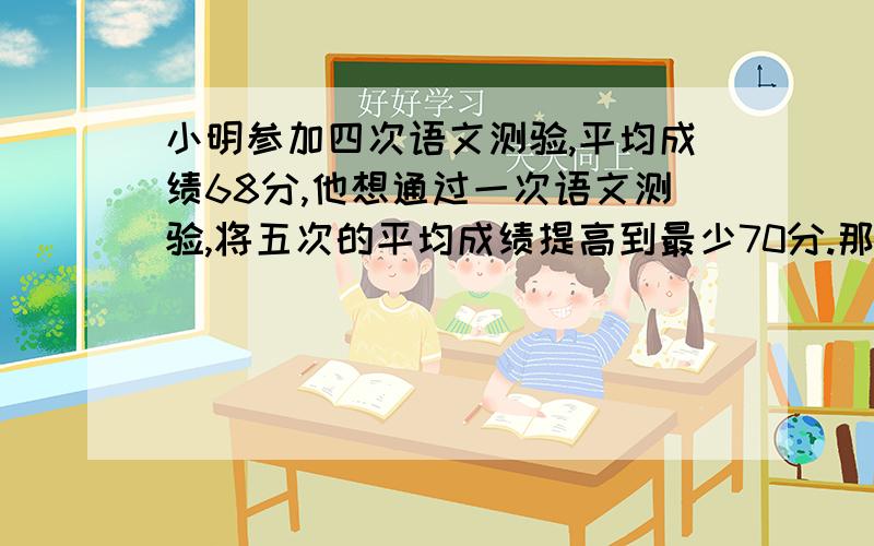 小明参加四次语文测验,平均成绩68分,他想通过一次语文测验,将五次的平均成绩提高到最少70分.那么,在下一次测验中,他至少要得多少分?（列式喔,不能方程）