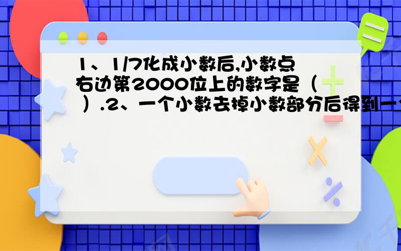 1、1/7化成小数后,小数点右边第2000位上的数字是（ ）.2、一个小数去掉小数部分后得到一个整数,这个整数加上原来的小数与4的乘积,得27.6,原来的小数是（ ）.