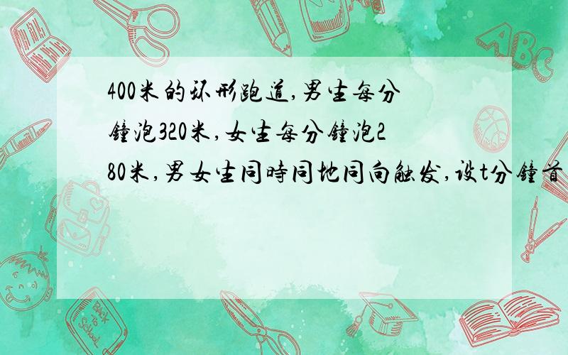 400米的环形跑道,男生每分钟泡320米,女生每分钟泡280米,男女生同时同地同向触发,设t分钟首次相遇,根据题意可烈方程（ ）,解方程得：经过（ )分钟,男女生首次相遇