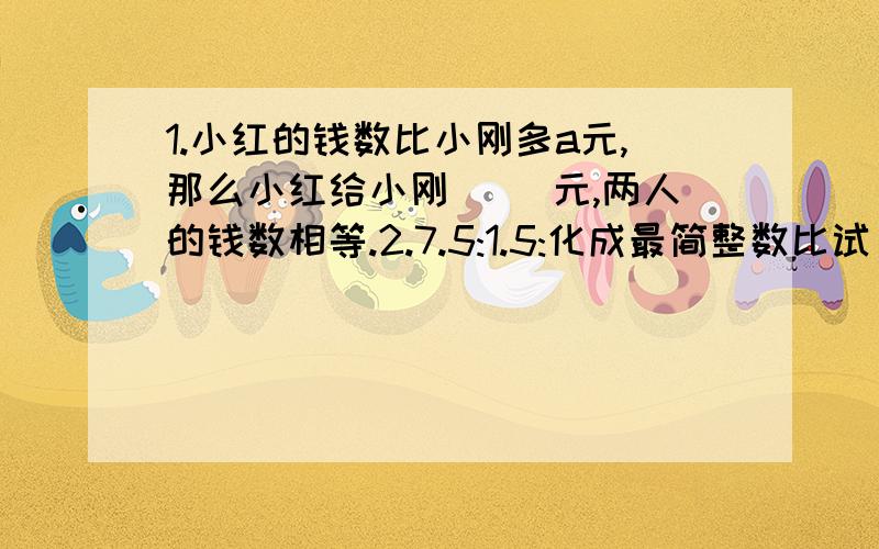 1.小红的钱数比小刚多a元,那么小红给小刚（ ）元,两人的钱数相等.2.7.5:1.5:化成最简整数比试（ ）,比值是（ ）.3.实验小学制作的