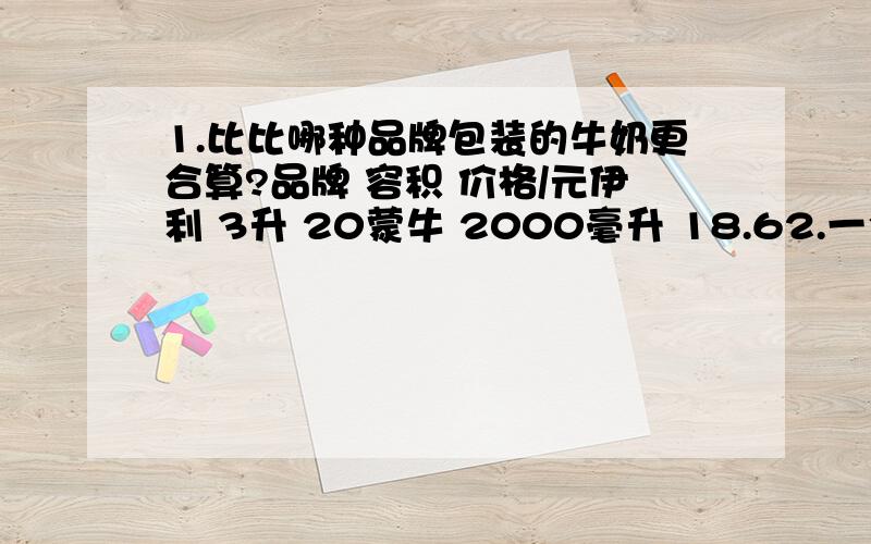 1.比比哪种品牌包装的牛奶更合算?品牌 容积 价格/元伊利 3升 20蒙牛 2000毫升 18.62.一个长方体容器,底面长3分米,宽1.放入一块石头（完全浸入）后水面上升了0.3分米,这块石头的体积是多少?3.