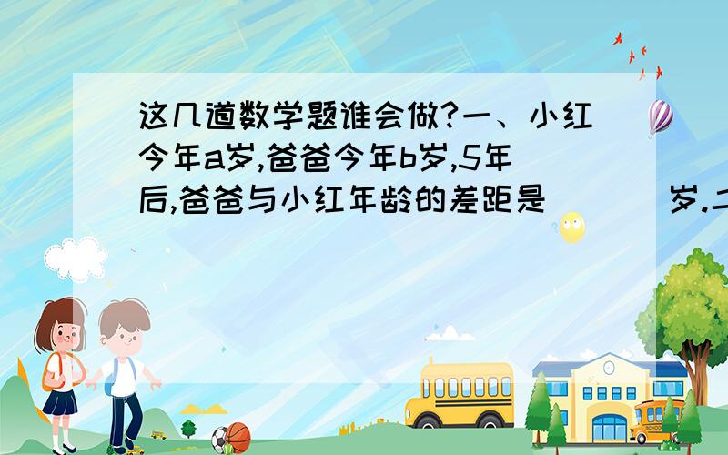 这几道数学题谁会做?一、小红今年a岁,爸爸今年b岁,5年后,爸爸与小红年龄的差距是（   ）岁.二、小花在看一本《格林童话》,她正在看的两页书,页码的和是195.她正在看的是哪两页?