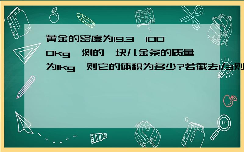 黄金的密度为19.3*1000kg,测的一块儿金条的质量为1kg,则它的体积为多少?若截去1/3则余下部分的密度为?