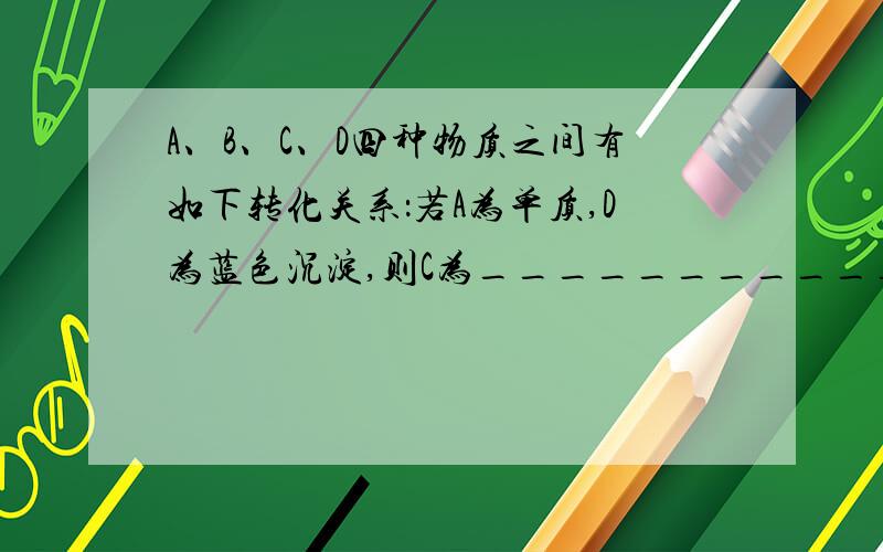 A、B、C、D四种物质之间有如下转化关系：若A为单质,D为蓝色沉淀,则C为___________,D为__________（填化学式）：B→A化学方程式为___________________________.