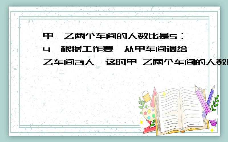 甲、乙两个车间的人数比是5：4,根据工作要,从甲车间调给乙车间21人,这时甲 乙两个车间的人数比是2:3.原来甲、乙两个车间各有多少人?