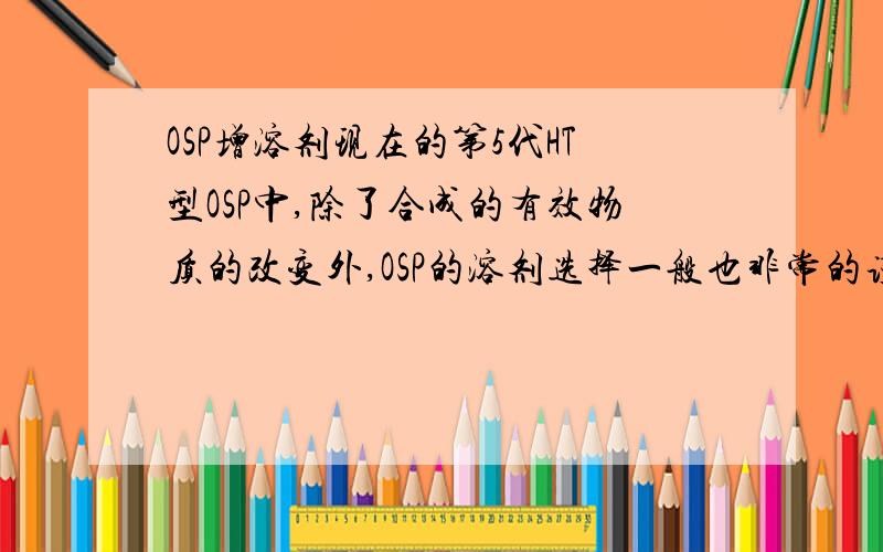 OSP增溶剂现在的第5代HT型OSP中,除了合成的有效物质的改变外,OSP的溶剂选择一般也非常的谨慎,比较广泛应用的HT型OSP溶液中除了一般的蚁酸、乙酸或者混合酸外还增加了哪些增溶剂或其他溶