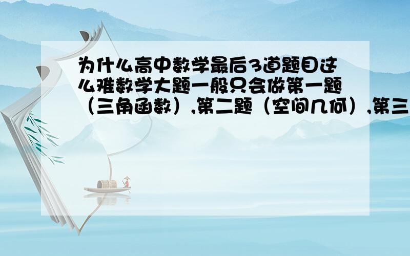 为什么高中数学最后3道题目这么难数学大题一般只会做第一题（三角函数）,第二题（空间几何）,第三题（概率）.到后面的数列,抽象函数,甚至最后一题,根本没办法下笔啊.比如f（x）=.这种