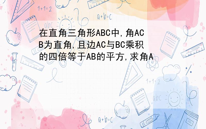 在直角三角形ABC中,角ACB为直角,且边AC与BC乘积的四倍等于AB的平方,求角A