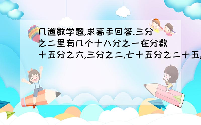 几道数学题,求高手回答.三分之二里有几个十八分之一在分数十五分之六,三分之二,七十五分之二十五,一百二十三分之八十七中,是最简分数的是?二十五分?分之十六=24/30            十一分之七=