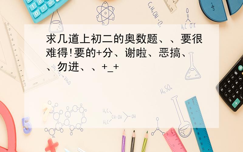 求几道上初二的奥数题、、要很难得!要的+分、谢啦、恶搞、、勿进、、+_+