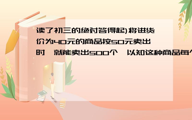 读了初三的绝对答得起)将进货价为40元的商品按50元卖出时,就能卖出500个,以知这种商品每个涨1元,起销售量就减少10个,问为了赚得8000元的利润,售价应定位多少?这时应进货多少个?帮我列式子