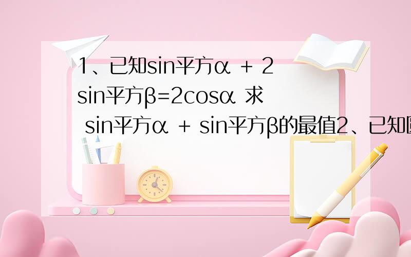 1、已知sin平方α + 2sin平方β=2cosα 求 sin平方α + sin平方β的最值2、已知圆内接四边形ABCD的长分别为AB=2.BC=6.CD=DA=4 球四边形ABCD面积3、在三角形ABC中,若锐角B满足sinB=四分之根号七,且b=根号三,当