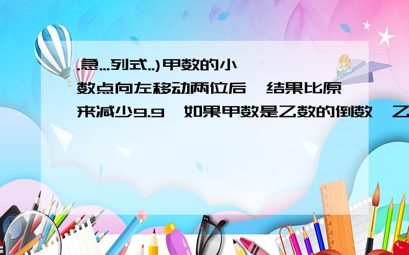 .急...列式..)甲数的小数点向左移动两位后,结果比原来减少9.9,如果甲数是乙数的倒数,乙数是多少?