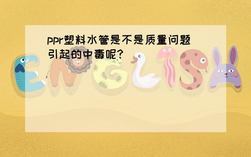 ppr塑料水管是不是质量问题引起的中毒呢?