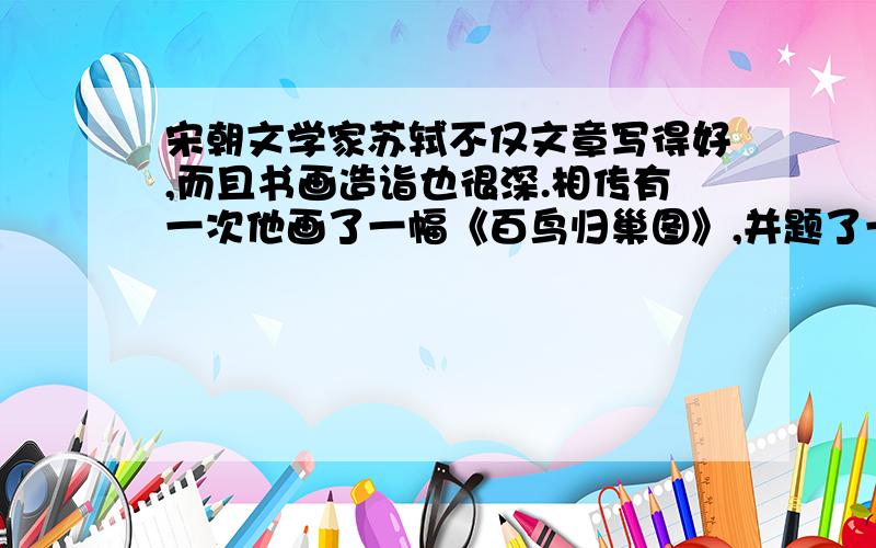 宋朝文学家苏轼不仅文章写得好,而且书画造诣也很深.相传有一次他画了一幅《百鸟归巢图》,并题了一首诗：归来一只复一只,三四五六七八只.凤凰何少鸟何多,啄尽人间千万石,诗中明明只有