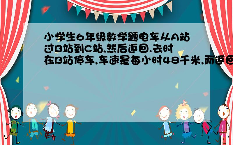 小学生6年级数学题电车从A站过B站到C站,然后返回.去时在B站停车,车速是每小时48千米,而返回时在B站不停  如图--图已经有了现在可以解了么?