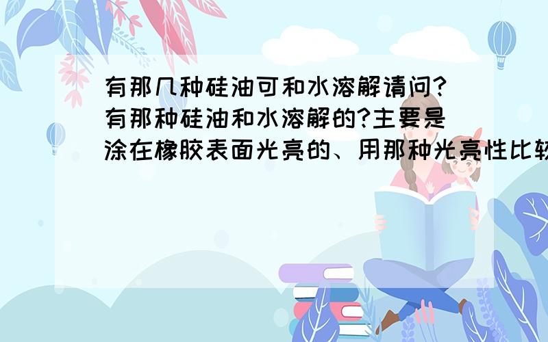 有那几种硅油可和水溶解请问?有那种硅油和水溶解的?主要是涂在橡胶表面光亮的、用那种光亮性比较好?感激；尽在不言中!（我用过水性硅油了效果不怎样理想）谢!高人请指导一吓！请问