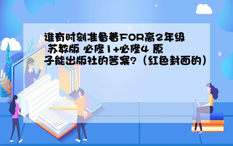 谁有时刻准备着FOR高2年级 苏教版 必修1+必修4 原子能出版社的答案?（红色封面的）