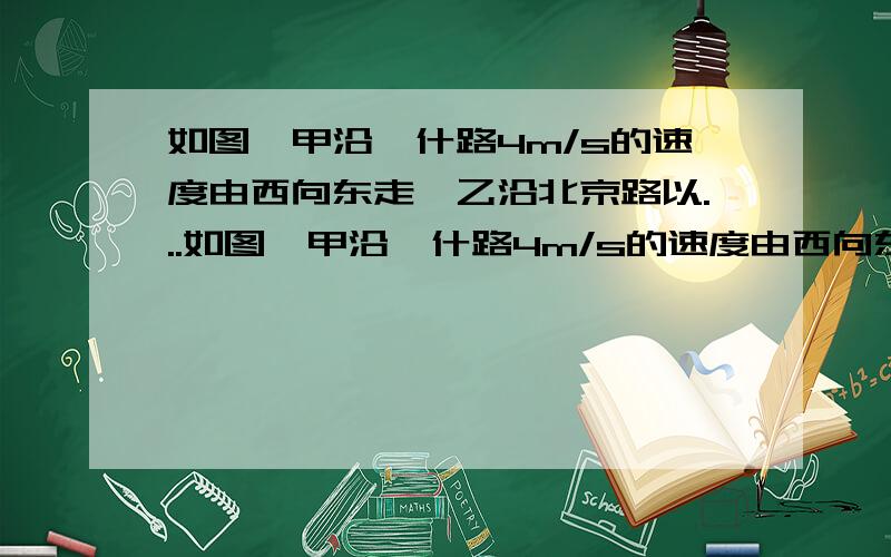 如图,甲沿喀什路4m/s的速度由西向东走,乙沿北京路以...如图,甲沿喀什路4m/s的速度由西向东走,乙沿北京路沿以3m/s速度由南向北走,甲乙两人同时从原点出发,求两人相距85m时各自的位置(请详详