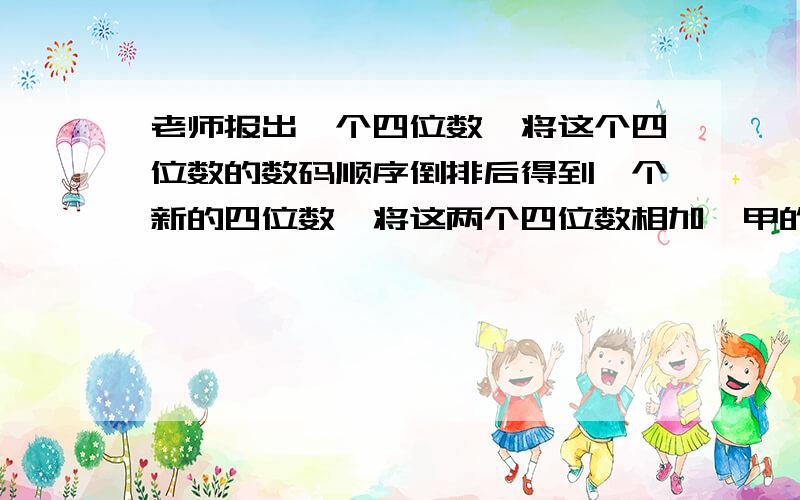 老师报出一个四位数,将这个四位数的数码顺序倒排后得到一个新的四位数,将这两个四位数相加,甲的答数是9898；乙的答数是9889；丙的答数是9998；丁的答数是9888.已知甲、乙、丙、丁四位同