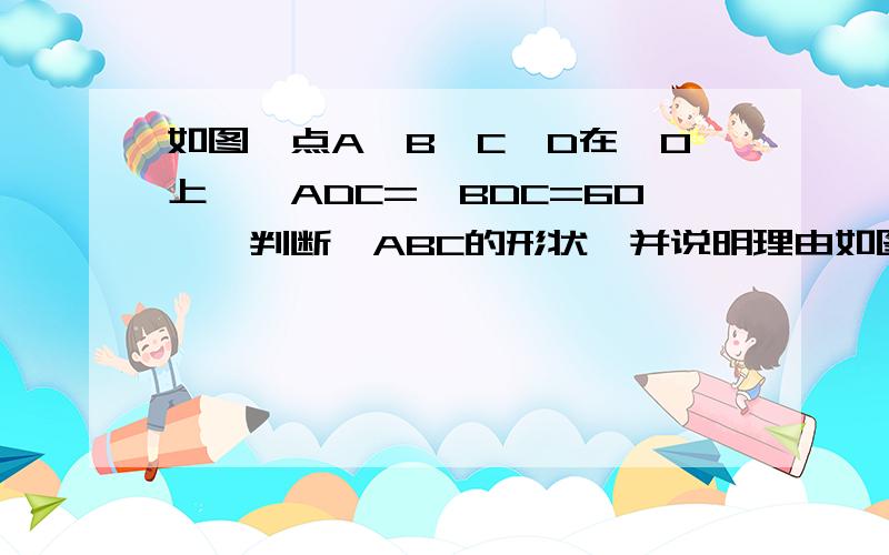 如图,点A、B、C、D在⊙O上,∠ADC=∠BDC=60°,判断△ABC的形状,并说明理由如图,点A、B、C、D在⊙O上,∠ADC=∠BDC=60°.判断△ABC的形状,并说明理由.