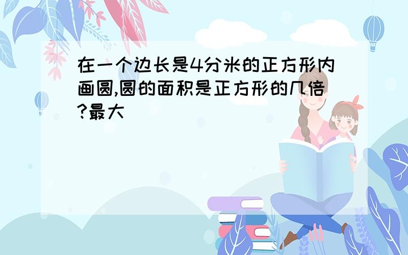 在一个边长是4分米的正方形内画圆,圆的面积是正方形的几倍?最大