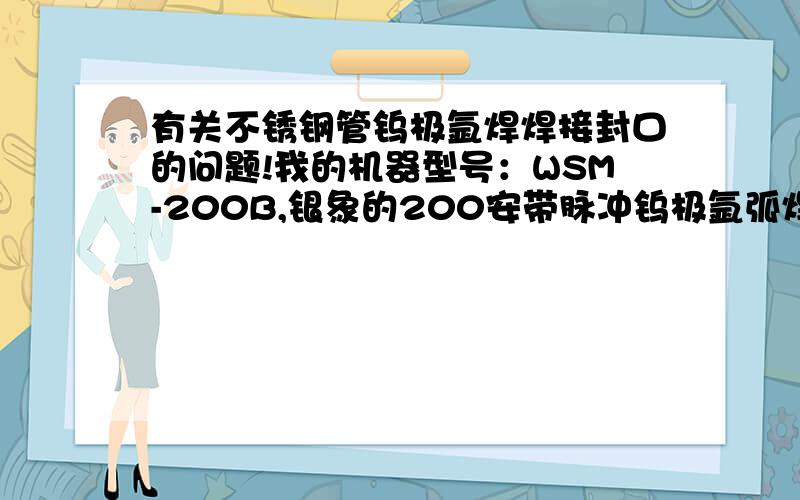 有关不锈钢管钨极氩焊焊接封口的问题!我的机器型号：WSM-200B,银象的200安带脉冲钨极氩弧焊机.现在有几个问题.1.钨针每次焊（是每焊一下）都要磨几下针嘴才可以起焊,我认为是钨针氧化了,