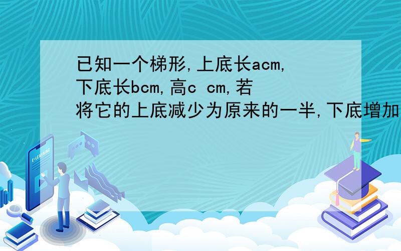 已知一个梯形,上底长acm,下底长bcm,高c cm,若将它的上底减少为原来的一半,下底增加为原来的2倍,高增加2cm,则梯形的面积增加了多少平方厘米?