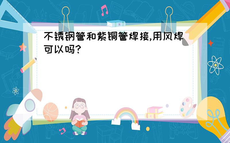 不锈钢管和紫铜管焊接,用风焊可以吗?